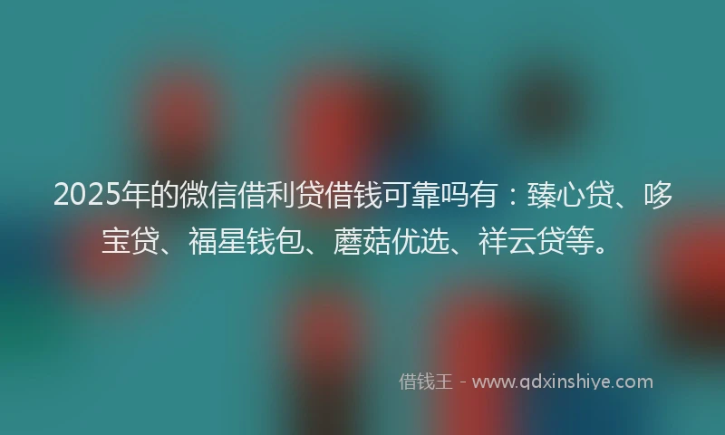 2025年的微信借利贷借钱可靠吗有：臻心贷、哆宝贷、福星钱包、蘑菇优选、祥云贷等。