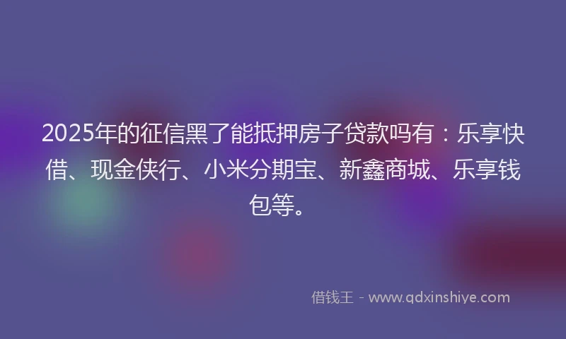 2025年的征信黑了能抵押房子贷款吗有：乐享快借、现金侠行、小米分期宝、新鑫商城、乐享钱包等。