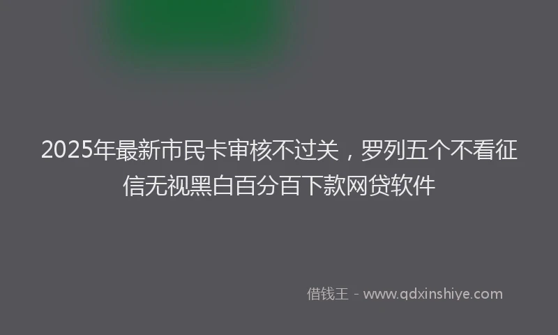 2025年最新市民卡审核不过关，罗列五个不看征信无视黑白百分百下款网贷软件