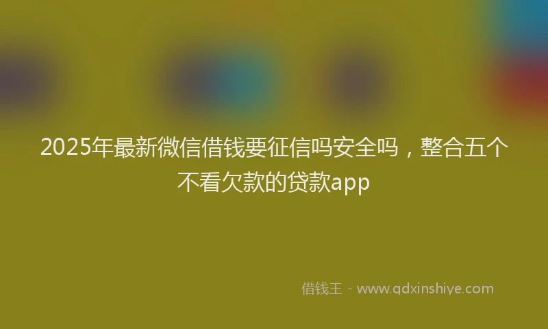 2025年最新微信借钱要征信吗安全吗，整合五个不看欠款的贷款app