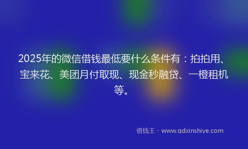 2025年的微信借钱最低要什么条件有：拍拍用、宝来花、美团月付取现、现金秒融贷、一橙租机等。