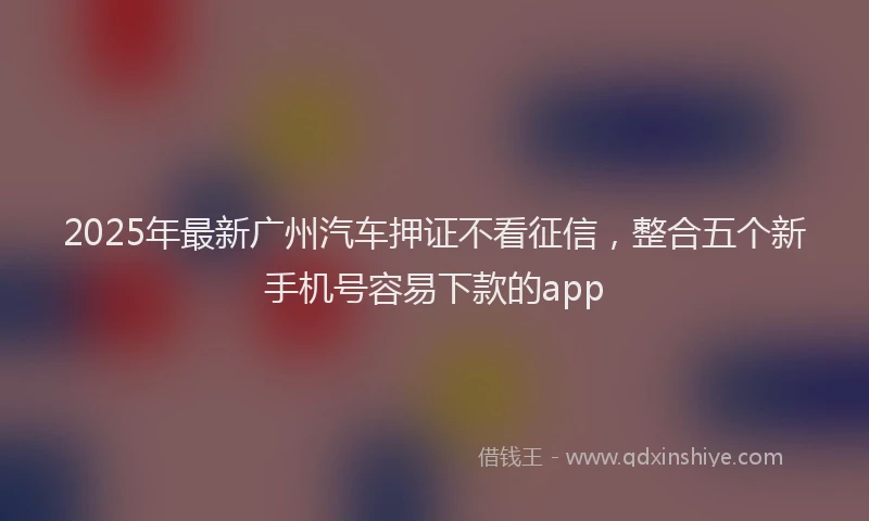 2025年最新广州汽车押证不看征信，整合五个新手机号容易下款的app