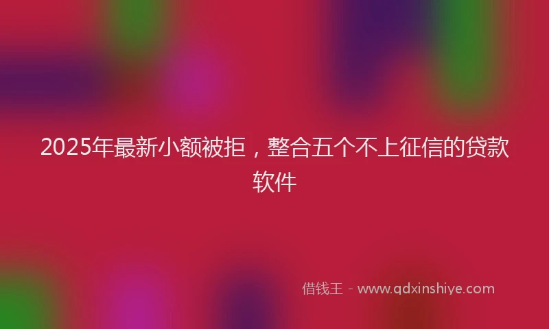 2025年最新小额被拒，整合五个不上征信的贷款软件