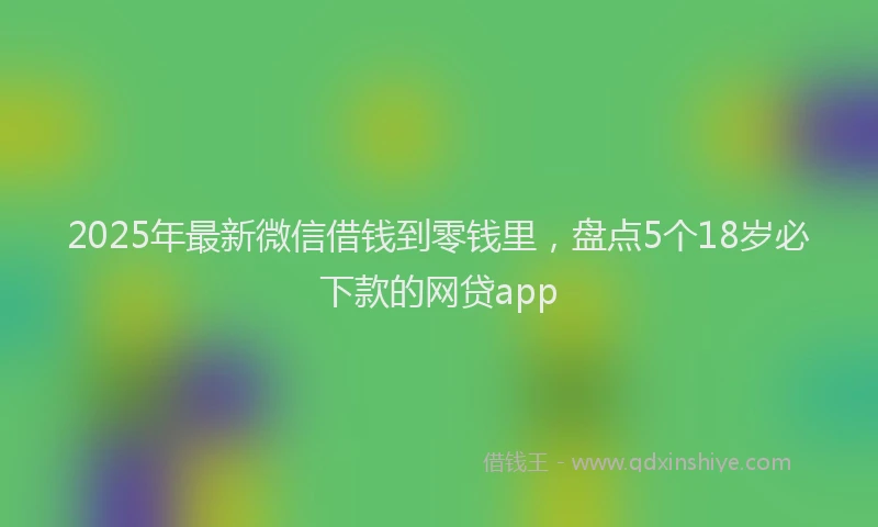 2025年最新微信借钱到零钱里，盘点5个18岁必下款的网贷app