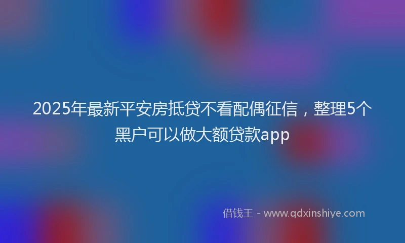 2025年最新平安房抵贷不看配偶征信，整理5个黑户可以做大额贷款app