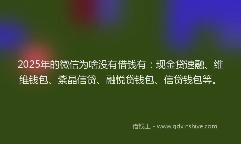 2025年的微信为啥没有借钱有：现金贷速融、维维钱包、紫晶信贷、融悦贷钱包、信贷钱包等。