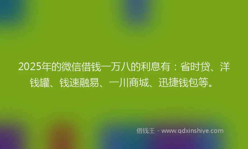 2025年的微信借钱一万八的利息有：省时贷、洋钱罐、钱速融易、一川商城、迅捷钱包等。