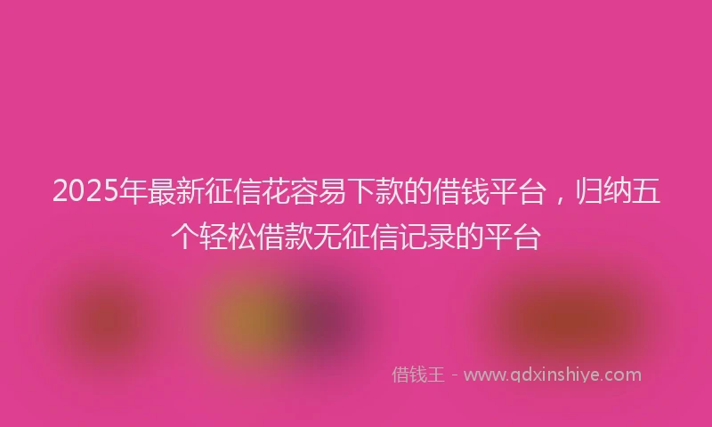 2025年最新征信花容易下款的借钱平台，归纳五个轻松借款无征信记录的平台