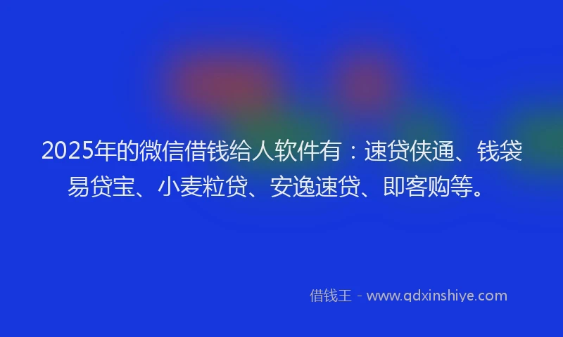 2025年的微信借钱给人软件有：速贷侠通、钱袋易贷宝、小麦粒贷、安逸速贷、即客购等。