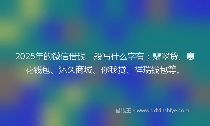 2025年的微信借钱一般写什么字有：翡翠贷、惠花钱包、沐久商城、你我贷、祥瑞钱包等。