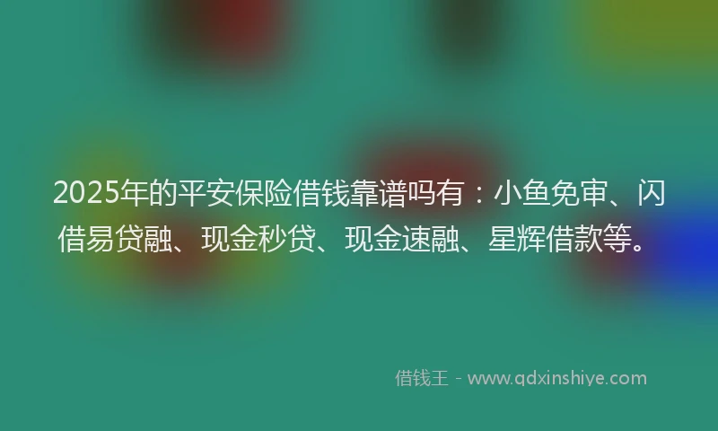 2025年的平安保险借钱靠谱吗有：小鱼免审、闪借易贷融、现金秒贷、现金速融、星辉借款等。