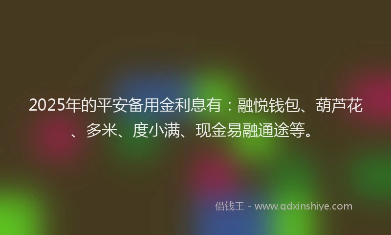 2025年的平安备用金利息有：融悦钱包、葫芦花、多米、度小满、现金易融通途等。