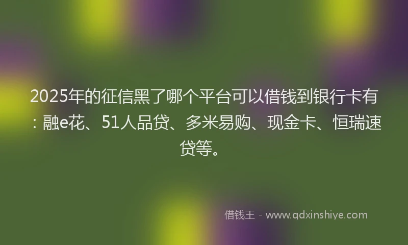 2025年的征信黑了哪个平台可以借钱到银行卡有：融e花、51人品贷、多米易购、现金卡、恒瑞速贷等。