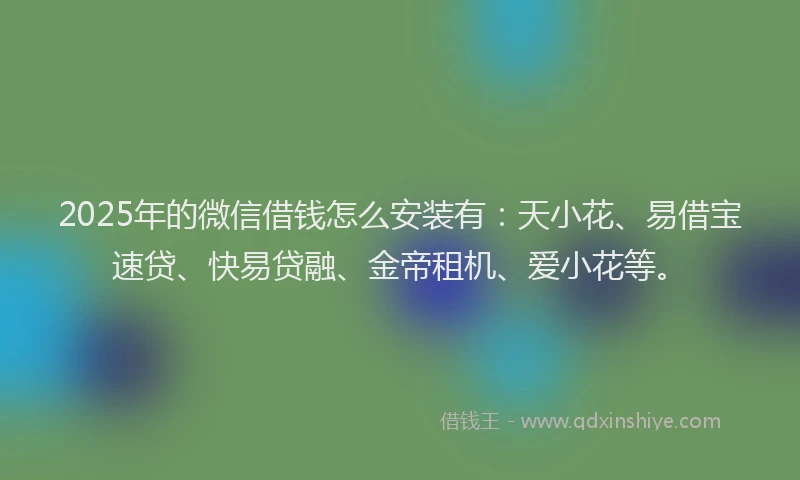 2025年的微信借钱怎么安装有：天小花、易借宝速贷、快易贷融、金帝租机、爱小花等。