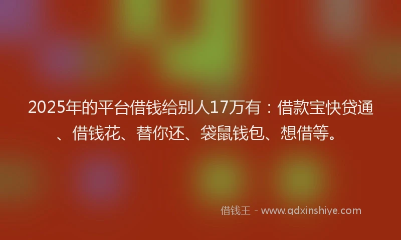 2025年的平台借钱给别人17万有：借款宝快贷通、借钱花、替你还、袋鼠钱包、想借等。