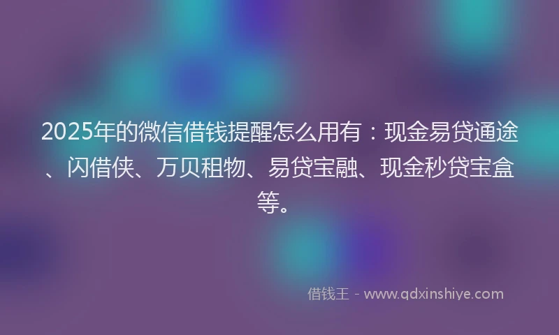 2025年的微信借钱提醒怎么用有：现金易贷通途、闪借侠、万贝租物、易贷宝融、现金秒贷宝盒等。
