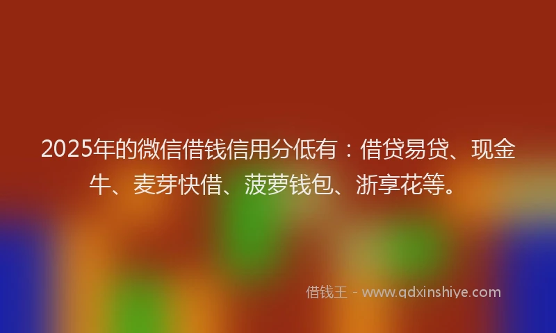 2025年的微信借钱信用分低有：借贷易贷、现金牛、麦芽快借、菠萝钱包、浙享花等。