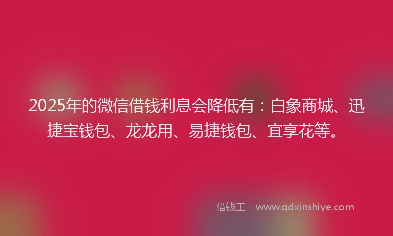 2025年的微信借钱利息会降低有：白象商城、迅捷宝钱包、龙龙用、易捷钱包、宜享花等。