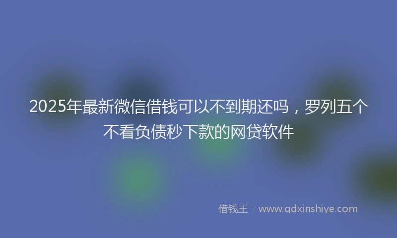 2025年最新微信借钱可以不到期还吗，罗列五个不看负债秒下款的网贷软件