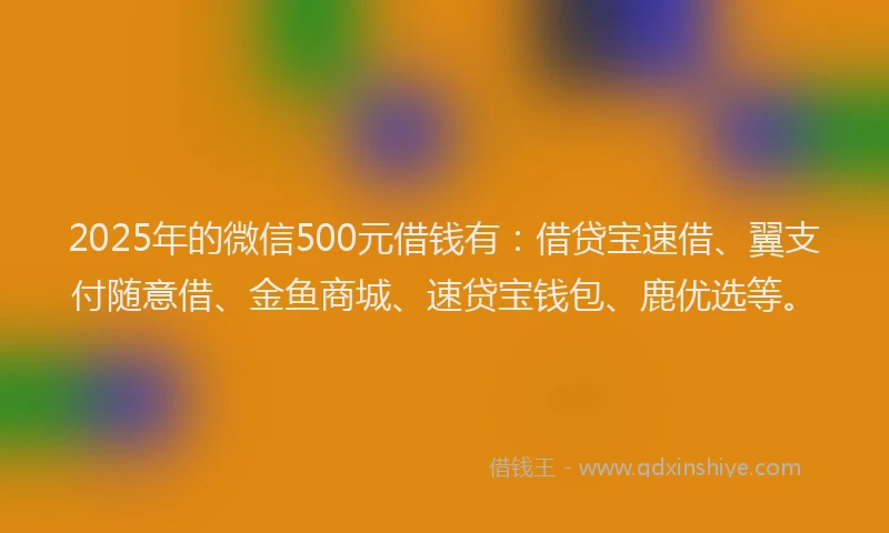 2025年的微信500元借钱有：借贷宝速借、翼支付随意借、金鱼商城、速贷宝钱包、鹿优选等。