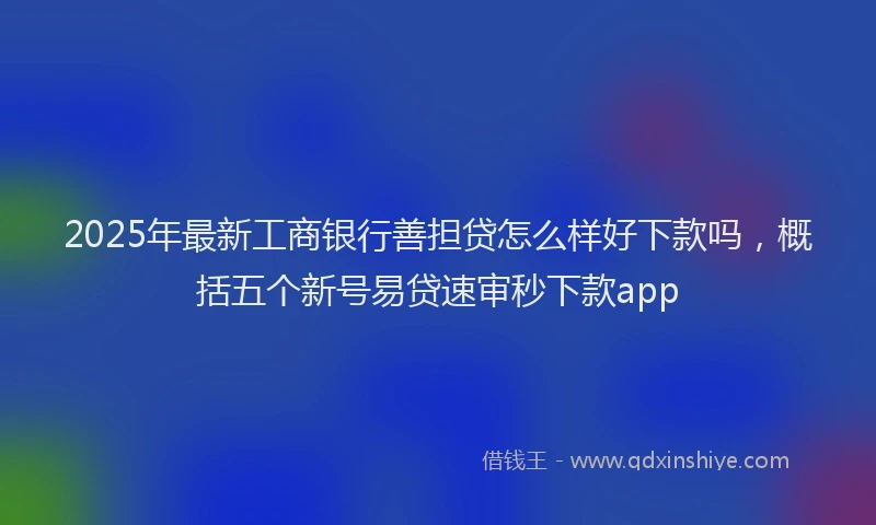 2025年最新工商银行善担贷怎么样好下款吗，概括五个新号易贷速审秒下款app