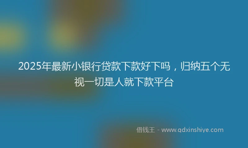 2025年最新小银行贷款下款好下吗，归纳五个无视一切是人就下款平台