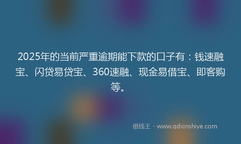 2025年的当前严重逾期能下款的口子有：钱速融宝、闪贷易贷宝、360速融、现金易借宝、即客购等。