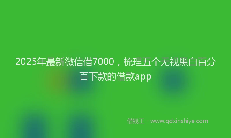 2025年最新微信借7000，梳理五个无视黑白百分百下款的借款app