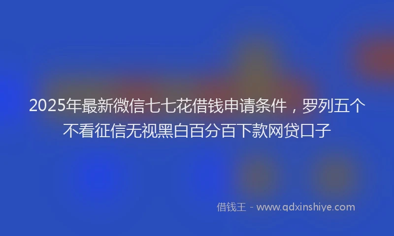 2025年最新微信七七花借钱申请条件，罗列五个不看征信无视黑白百分百下款网贷口子