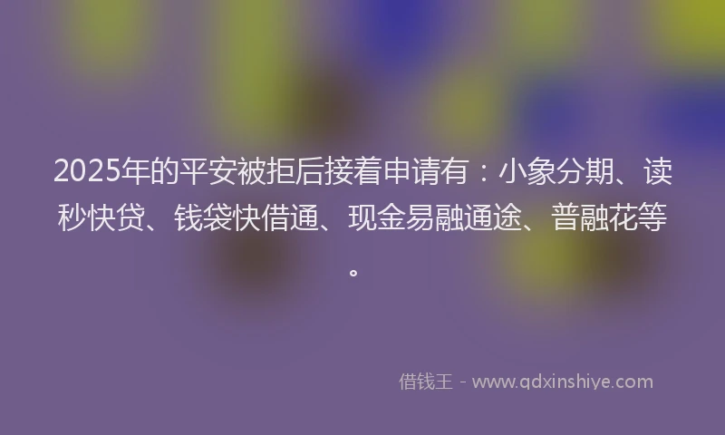 2025年的平安被拒后接着申请有：小象分期、读秒快贷、钱袋快借通、现金易融通途、普融花等。