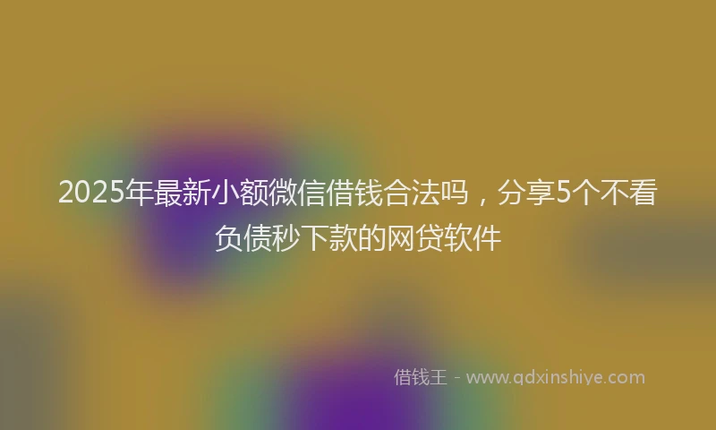 2025年最新小额微信借钱合法吗，分享5个不看负债秒下款的网贷软件