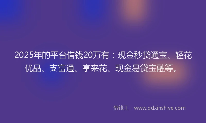 2025年的平台借钱20万有：现金秒贷通宝、轻花优品、支富通、享来花、现金易贷宝融等。