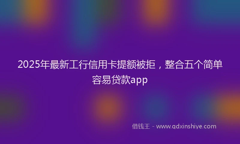 2025年最新工行信用卡提额被拒，整合五个简单容易贷款app