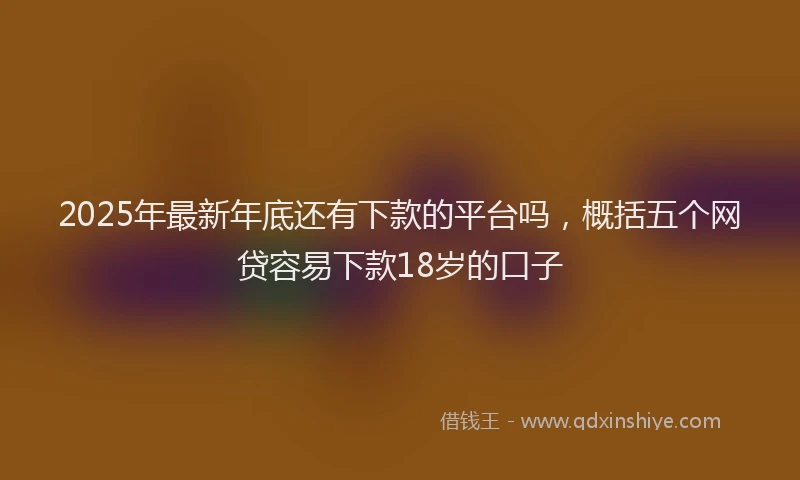 2025年最新年底还有下款的平台吗，概括五个网贷容易下款18岁的口子