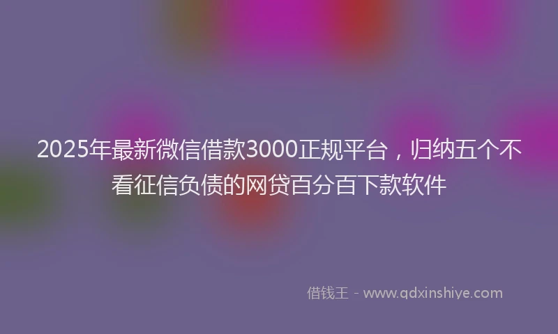 2025年最新微信借款3000正规平台，归纳五个不看征信负债的网贷百分百下款软件