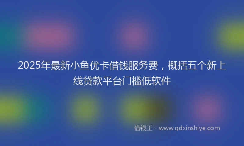 2025年最新小鱼优卡借钱服务费，概括五个新上线贷款平台门槛低软件