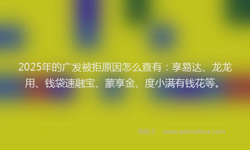 2025年的广发被拒原因怎么查有：享易达、龙龙用、钱袋速融宝、蒙享金、度小满有钱花等。