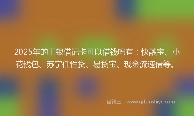 2025年的工银借记卡可以借钱吗有：快融宝、小花钱包、苏宁任性贷、易贷宝、现金流速借等。