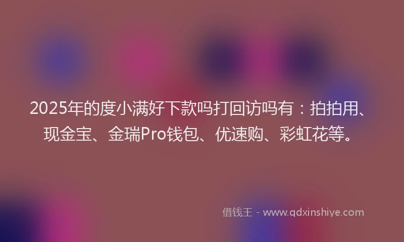 2025年的度小满好下款吗打回访吗有：拍拍用、现金宝、金瑞Pro钱包、优速购、彩虹花等。