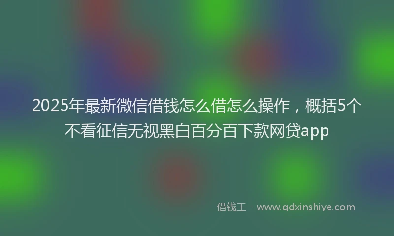 2025年最新微信借钱怎么借怎么操作，概括5个不看征信无视黑白百分百下款网贷app
