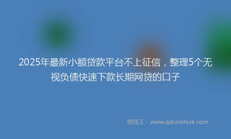 2025年最新小额贷款平台不上征信，整理5个无视负债快速下款长期网贷的口子