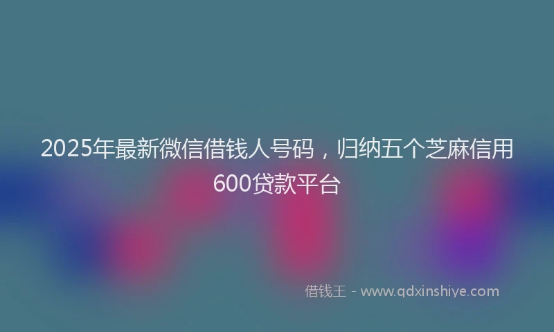 2025年最新微信借钱人号码，归纳五个芝麻信用600贷款平台