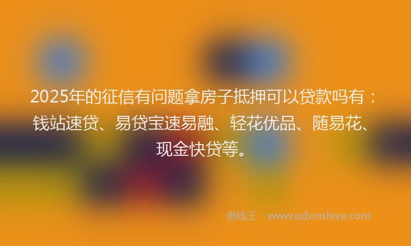 2025年的征信有问题拿房子抵押可以贷款吗有：钱站速贷、易贷宝速易融、轻花优品、随易花、现金快贷等。