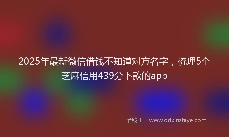 2025年最新微信借钱不知道对方名字，梳理5个芝麻信用439分下款的app