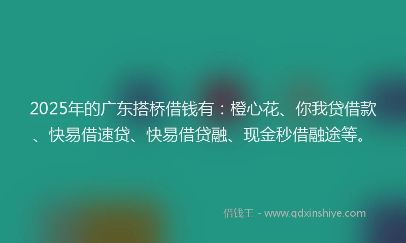 2025年的广东搭桥借钱有：橙心花、你我贷借款、快易借速贷、快易借贷融、现金秒借融途等。