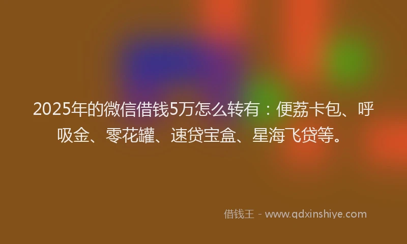2025年的微信借钱5万怎么转有：便荔卡包、呼吸金、零花罐、速贷宝盒、星海飞贷等。