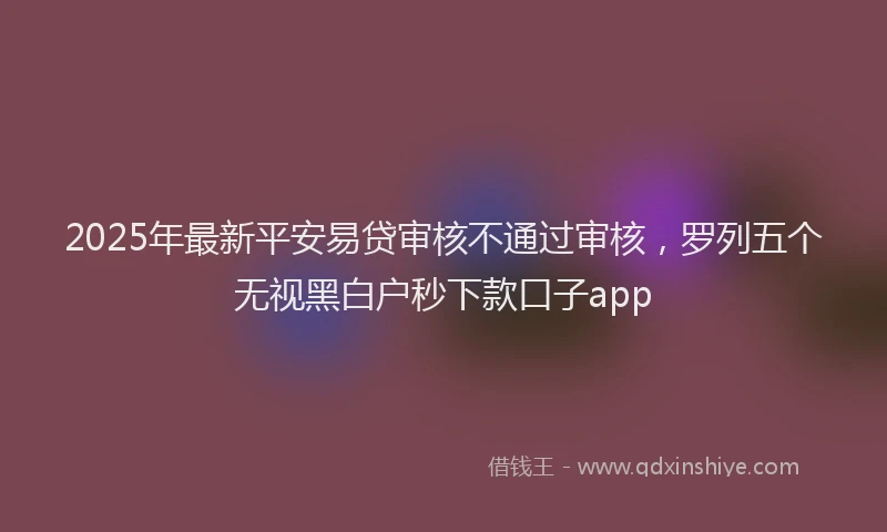 2025年最新平安易贷审核不通过审核，罗列五个无视黑白户秒下款口子app