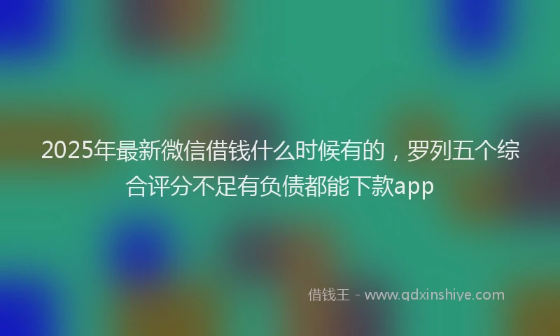 2025年最新微信借钱什么时候有的，罗列五个综合评分不足有负债都能下款app