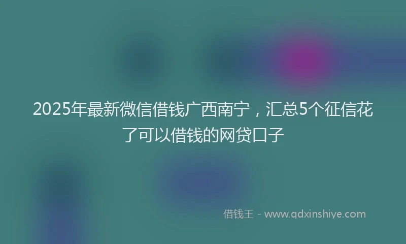 2025年最新微信借钱广西南宁，汇总5个征信花了可以借钱的网贷口子