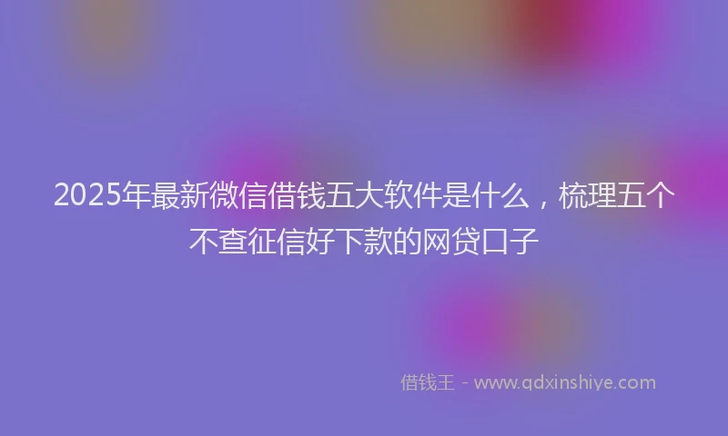 2025年最新微信借钱五大软件是什么，梳理五个不查征信好下款的网贷口子